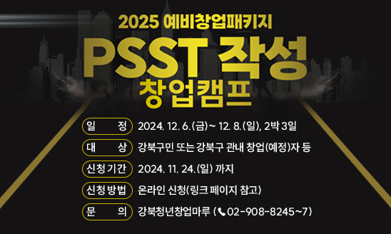 강북창업지원센터 「PSST 작성 창업캠프」
○ 일정: 2024. 12. 6.(금)~ 12. 8.(일), 2박 3일
○ 대상: 강북구민 또는 강북구 관내 창업(예정)자 등
○ 신청기간: 2024. 11. 24.(일) 까지
○ 신청방법: 온라인 신청(링크 페이지 참고)
○ 문의: 강북청년창업마루 (☎02-908-8245~7)

