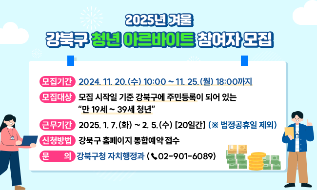  [2025년 겨울] 강북구 청년 아르바이트 참여자 모집

○ 모집기간: 2024. 11. 20.(수) 10:00 ~ 11. 25.(월) 18:00까지
○모집대상: 모집 시작일 기준 강북구에 주민등록이 되어 있는                           “만 19세 ~ 39세 청년”
○ 근무기간: 2025. 1. 7.(화) ~ 2. 5.(수) [20일간] (※ 법정공휴일 제외)
○ 신청방법: 강북구 홈페이지 통합예약 접수
○ 문    의: 강북구청 자치행정과 (☎02-901-6089)
