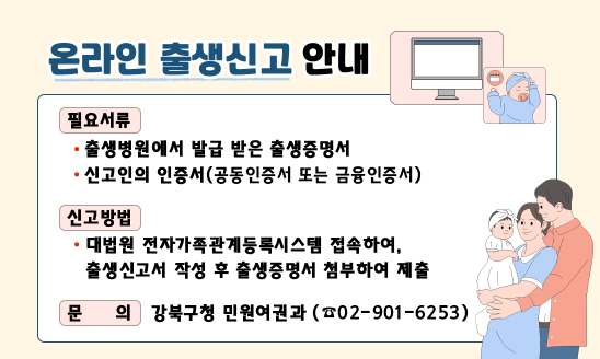 ○ 필요서류
  - 출생병원에서 발급 받은 출생증명서
  - 신고인의 인증서(공동인증서 또는 금융인증서)
○ 신고방법
  - 대법원 전자가족관계등록시스템 접속하여, 
    출생신고서 작성 후 출생증명서 첨부하여 제출
○ 문    의: 민원여권과 (☎02-901-6253)
