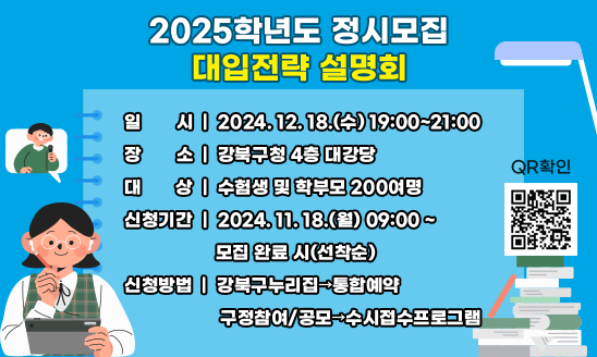 2025학년도 정시모집 대입전략 설명회
▶ 신청기간 : 2024. 11. 18.(월) 09:00~모집 완료 시(선착순)

▶ 신청대상: 수험생 및 학부모 200여 명

▶ 신청결과: 신청확정 문자 개별 발송

▶ 일     시: 2024. 12. 18.(수) 19:00 ~ 21:00

▶ 장     소: 강북구청 4층 대강당

▶ 대     상: 수험생 및 학부모 200여 명

▶ 내     용: 2025학년도 정시모집 지원전략 및 준비법, 강의내용 관련 질의응답 등

▶ 강     사: 정제원 선생님(숭의여고 교사)