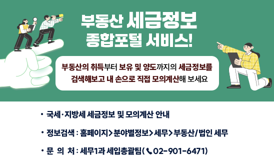 부동산 세금정보 종합포털 서비스

   부동산의 취득부터 보유 및 양도까지의 세금정보를
   검색해보고 내 손으로 직접 모의계산해 보세요
○ 국세 및 지방세 세금정보 및 모의계산 안내
○ 정보검색: 홈페이지> 분야별정보> 세무> 부동산/법인 세무
○ 문 의 처: 세무1과 세입총괄팀(☎02-901-6471)