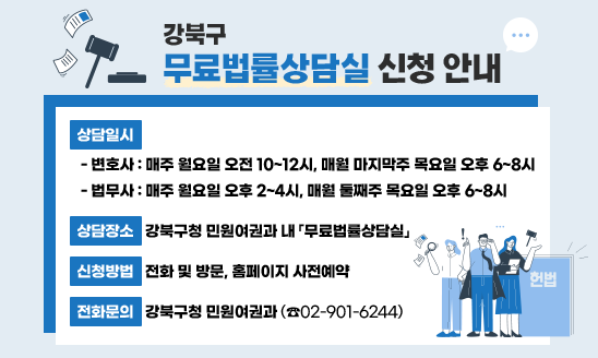 강북구 무료법률상담실 신청 안내
○ 상담일시
 - 변호사: 매주 월요일 오전 10~12시, 매월 마지막주 목요일 오후 6~8시
 - 법무사: 매주 월요일 오후 2~4시, 매월 둘째주 목요일 오후 6~8시
○ 상담장소: 강북구청 민원여권과 내 「무료법률상담실」
○ 신청방법: 전화 및 방문, 홈페이지 사전예약
○ 전화문의: 민원여권과 (☎02-901-6244)