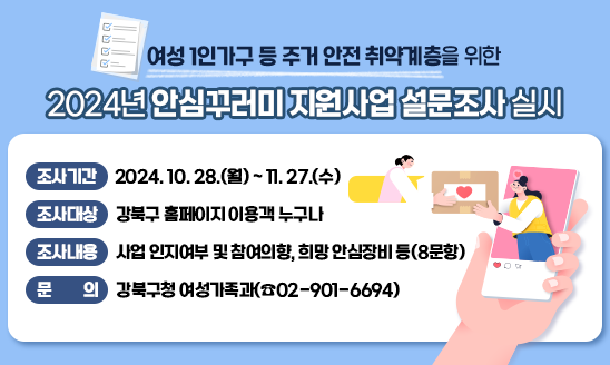 □ 여성 1인가구 등 주거 안전 취약계층을 위한
   2024년 안심꾸러미 지원사업 설문조사 실시
  
  - 조사기간: 2024. 10. 28.(월) ~ 11. 27.(수)
  - 조사대상: 강북구 홈페이지 이용객 누구나  
  - 조사내용: 사업 인지여부 및 참여의향, 희망 안심장비 등(8문항) 
  - 문    의: 강북구청 여성가족과(☎02-901-6694)