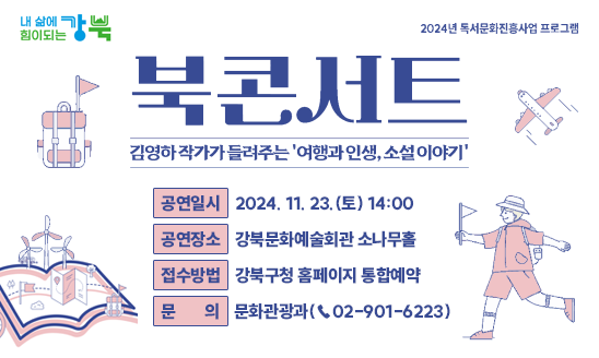 북콘서트
-김영하 작가가 들려주는 ‘여행과 인생, 소설 이야기’-

○ 공연일시: 2024. 11. 23.(토) 14:00
○ 공연장소: 강북문화예술회관 소나무홀
○ 접수방법: 강북구청 홈페이지 통합예약
○ 문    의: 문화관광과(☎02-901-6223)