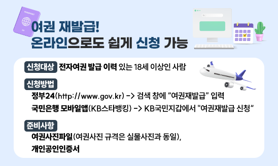 ○ 신청대상: 전자여권 발급 이력 있는 18세 이상인 사람 
○ 신청방법
    정부24(http://www.gov.kr) -> 검색 창에 “여권재발급” 입력
   국민은행 모바일앱(KB스타뱅킹) -> KB국민지갑에서 "여권재발급 신청“
○ 준비사항: 여권사진파일(여권사진 규격은 실물사진과 동일), 
            개인공인인증서