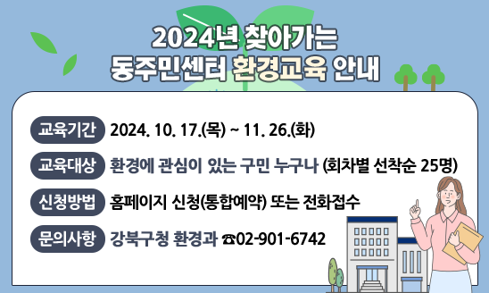 ○ 교육기간: 10. 17.(목) ~ 2024. 11. 26.(화)
○ 교육대상: 환경에 관심이 있는 구민 누구나 (회차별 선착순 25명)
○ 신청방법: 홈페이지 신청(통합예약) 또는 전화접수
○ 내    용: 환경문제 인식 이론교육 및 키트 체험교육
    - 이론교육(20분): 환경문제 인식 및 생활속 환경보호 실천 방안
    - 체험교육(30분): 탄소중립 실천 프로그램 (친환경 수세미 만들기)
○ 문의사항: 강북구청 환경과 02-901-6742