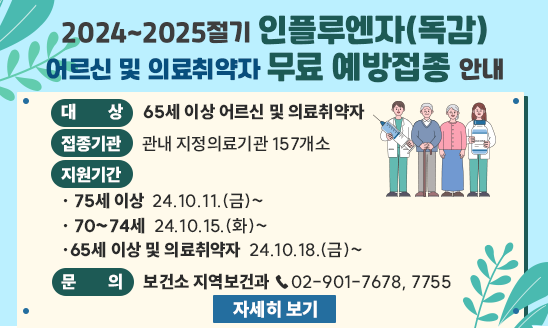 ○ 대    상 65세 이상 어르신 및 의료취약자
○ 접종기관 관내 지정의료기관 157개소
○ 지원기간 
  - 75세 이상  24.10.11.(금)~  - 70~74세  24.10.15.(화)~
  - 65세 이상 및 의료취약자  24.10.18.(금)~
○ 문    의 보건소 지역보건과 ☎02-901-7678, 7755
                  <자세히 보기>