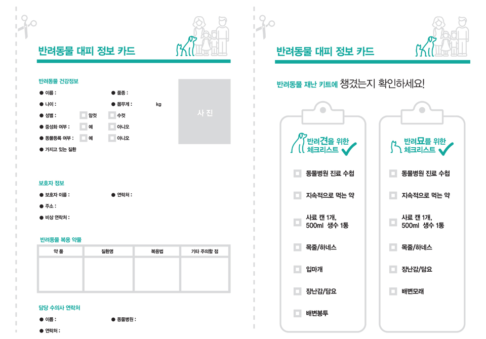 반려동물 대피 정보 카드 / 반려동물 건강정보 - 이름, 품종, 나이, 몸무게(kg), 성별(암컷 수컷) 중성화 여부(예, 아니오), 동물등록 여부(예, 아니오) 가지고 있는 질환), 사진 / 보호자 정보 - 보호자 이름, 연락처, 주소, 비상 연락처 / 반려동물 복용 약물 : 약품, 질환명, 복용법, 기타 주의할 점 / 담당 수의사 연락처 (이름, 연락처, 동물병원) // 반려동물 대피 정보 카드 - 반려동물 재난 키트에 챙겼는지 확인하세요! / 반려견을 위한 체크리스트 - 동물병원 진료 수첩, 지속적으로 먹는 약, 사료 캔 1개, 500ml 생수 1통, 목줄/하네스, 입마개, 장난감/담요, 배변봉투 / 반려묘를 위한 체크리스트 - 동물병원 진료 수첩, 지속적으로 먹는 약, 사료 캔 1개, 500ml 생수 1통, 목줄/하네스, 장난감/담요, 배변모래