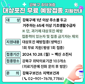 ◻ 대   상: 강북구에 1년 이상 주소를 두고 거주하는 65세 이상 기초생활수급자
     ※ 단, 과거에 대상포진 예방접종력이 있는자 및 접종 금기자는 제외
◻ 지원내용: 대상포진 예방접종(생백신) 1회 무료 지원(평생 1회 접종)
◻ 접종기간: 2024.10.28.(월) ~ 백신 소진시
◻ 접종장소: 강북구 위탁의료기관 103개소(의료기관에 전화 문의 후 방문)
◻ 문    의: 강북구보건소 지역보건과 (☎ 02-901-7678,7786)