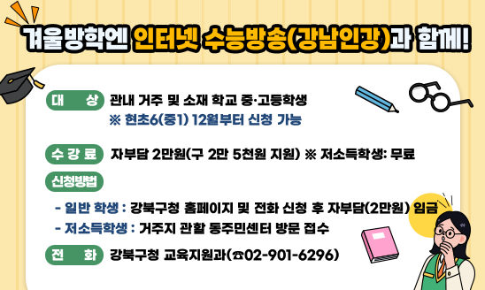 ○ 대   상: 관내 거주 및 소재 학교 중·고등학생 
            ※ 현초6(중1) 12월부터 신청 가능 
○ 수 강 료: 자부담 2만원(구 2만 5천원 지원) ※ 저소득학생: 무료
○ 신청방법
 - 일반 학생: 강북구청 홈페이지 및 전화 신청 후 자부담(2만원) 임금 
 - 저소득학생: 거주지 관할 동주민센터 방문 접수
○ 전    화: 강북구청 교육지원과(☎02-901-6296)
