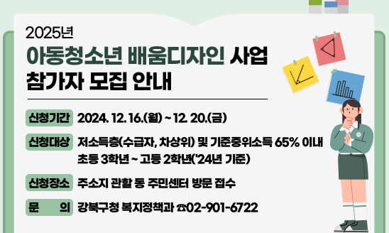 2025년 아동청소년 배움디자인 사업 참가자 모집 안내

○ 신청기간: 2024. 12. 16.(월) ~ 12. 20.(금)
○ 신청대상: 저소득층(수급자, 차상위) 및 기준중위소득 65% 이내
               초등 3학년 ~ 고등 2학년
○ 신청장소: 주소지 관할 동 주민센터 방문 접수
○ 문    의: 강북구청 복지정책과 ☎02-901-6722

