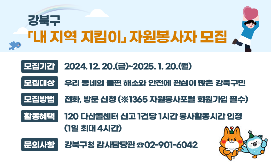 강북구 「내 지역 지킴이」 자원봉사자 모집

○ 모집기간: 2024. 12. 20.(금)~2025. 1. 20.(월)
○ 모집대상: 우리 동네의 불편 해소와 안전에 관심이 많은 강북구민
○ 모집방법: 전화·방문 신청 또는 이메일 신청(seunghyun07@gangbuk.go.kr)
○ 활동혜택: 120 다산콜센터 신고 1건당 1시간 봉사활동시간 인정 (1일 최대 4시간)
문의사항: 강북구청 감사담당관 ☎02-901-6042
