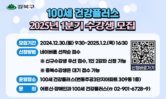 100세 건강플러스 2025년 1분기 수강생 모집

○ 모집기간: 2024.12.30.(월) 9:30~2025.1.2.(목) 16:30
○ 신청방법: 네이버폼 선착순 접수  
             ※ 신규수강생 우선 접수, 1인 2강좌 신청 가능
               ※ 중복수강생은 대기 접수 가능
○ 운영장소: 100세 건강플러스(번동주공3단지아파트 309동 1층)
○ 문     의: 어르신·장애인과 100세 건강플러스(☎ 02-901-6728~9)

