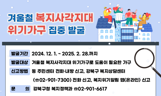 ○ 발굴기간: 2024. 12. 1. ~ 2025. 2. 28.까지
○ 발굴대상: 겨울철 복지사각지대 위기가구로 도움이 필요한 가구
○ 신고방법: 동 주민센터 전화·내방 신고, 강북구 복지상담센터
             (☎02-901-7300) 전화 신고, 복지위기알림 앱(온라인) 신고
○ 문의: 강북구청 복지정책과 ☎02-901-6617