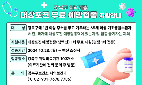 ◻ 대   상: 강북구에 1년 이상 주소를 두고 거주하는 65세 이상 기초생활수급자
     ※ 단, 과거에 대상포진 예방접종력이 있는자 및 접종 금기자는 제외
◻ 지원내용: 대상포진 예방접종(생백신) 1회 무료 지원(평생 1회 접종)
◻ 접종기간: 2024.10.28.(월) ~ 백신 소진시
◻ 접종장소: 강북구 위탁의료기관 103개소(의료기관에 전화 문의 후 방문)
◻ 문    의: 강북구보건소 지역보건과 (☎ 02-901-7678,7786)