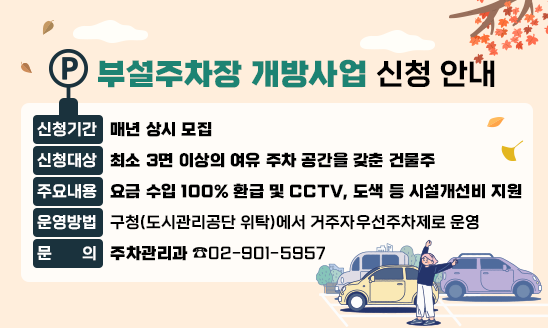 ○ 신청기간 : 매년 상시 모집
○ 신청대상 : 최소 3면 이상의 여유 주차 공간을 갖춘 건물주
○ 주요내용 : 요금 수입 100% 환급 및 CCTV, 도색 등 시설개선비 지원
○ 운영방법 : 구청(도시관리공단 위탁)에서 거주자우선주차제로 운영
문의 : 주차관리과 02-901-5957